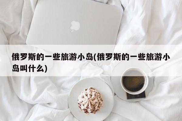 俄罗斯的一些旅游小岛(俄罗斯的一些旅游小岛叫什么)