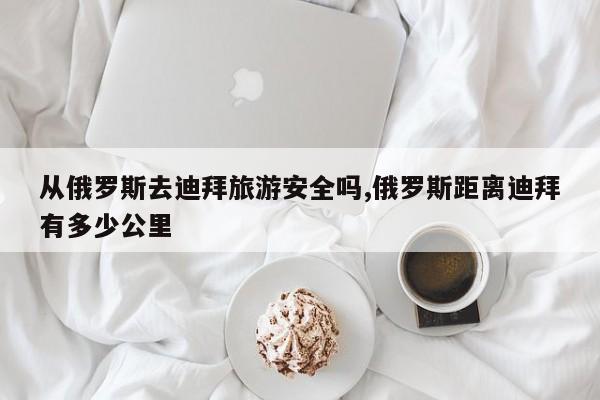 从俄罗斯去迪拜旅游安全吗,俄罗斯距离迪拜有多少公里