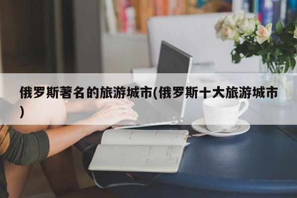 俄罗斯著名的旅游城市(俄罗斯十大旅游城市)