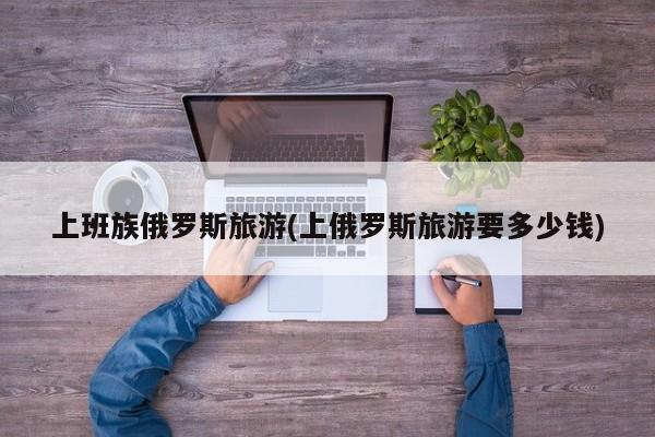 上班族俄罗斯旅游(上俄罗斯旅游要多少钱)