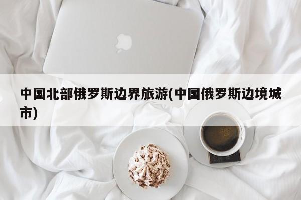 中国北部俄罗斯边界旅游(中国俄罗斯边境城市)