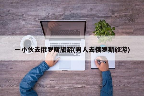 一小伙去俄罗斯旅游(男人去俄罗斯旅游)