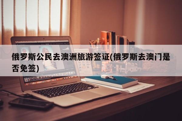 俄罗斯公民去澳洲旅游签证(俄罗斯去澳门是否免签)