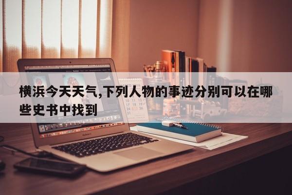 横浜今天天气,下列人物的事迹分别可以在哪些史书中找到 第1张
