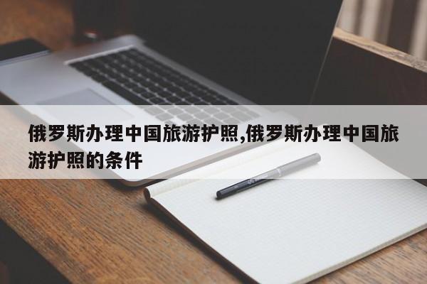俄罗斯办理中国旅游护照,俄罗斯办理中国旅游护照的条件