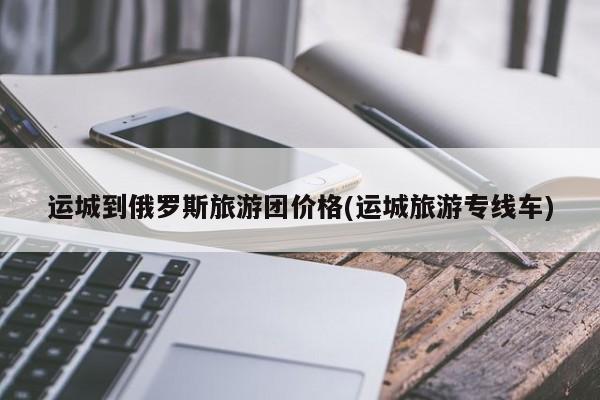 运城到俄罗斯旅游团价格(运城旅游专线车)
