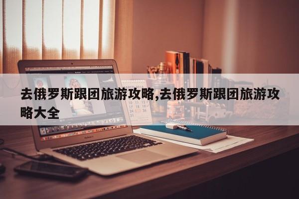 去俄罗斯跟团旅游攻略,去俄罗斯跟团旅游攻略大全
