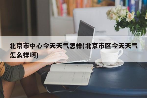 北京市中心今天天气怎样(北京市区今天天气怎么样啊)
