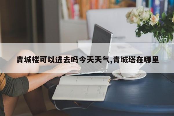 青城楼可以进去吗今天天气,青城塔在哪里