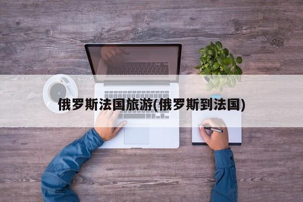 俄罗斯法国旅游(俄罗斯到法国)