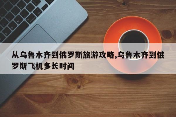 从乌鲁木齐到俄罗斯旅游攻略,乌鲁木齐到俄罗斯飞机多长时间