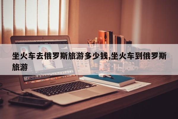 坐火车去俄罗斯旅游多少钱,坐火车到俄罗斯旅游
