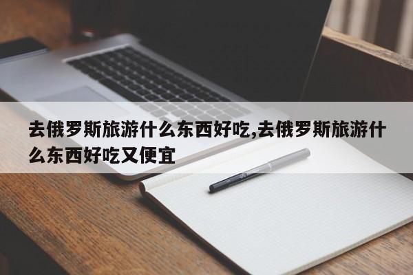 去俄罗斯旅游什么东西好吃,去俄罗斯旅游什么东西好吃又便宜