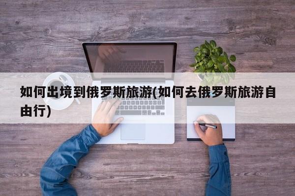 如何出境到俄罗斯旅游(如何去俄罗斯旅游自由行)