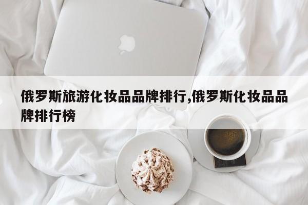 俄罗斯旅游化妆品品牌排行,俄罗斯化妆品品牌排行榜