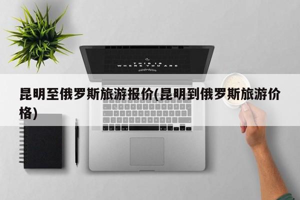 昆明至俄罗斯旅游报价(昆明到俄罗斯旅游价格)