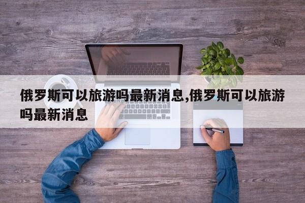 俄罗斯可以旅游吗最新消息,俄罗斯可以旅游吗最新消息