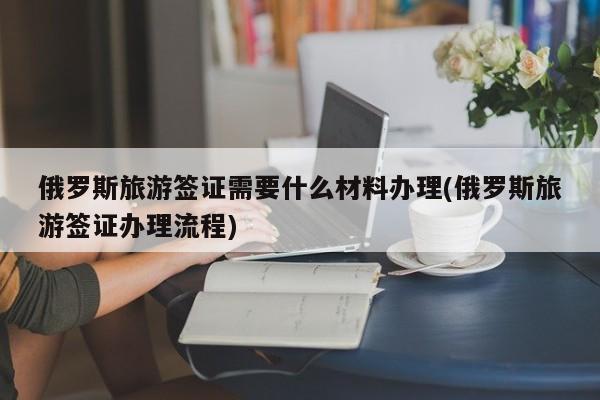俄罗斯旅游签证需要什么材料办理(俄罗斯旅游签证办理流程)