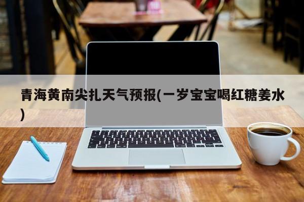青海黄南尖扎天气预报(一岁宝宝喝红糖姜水) 第1张