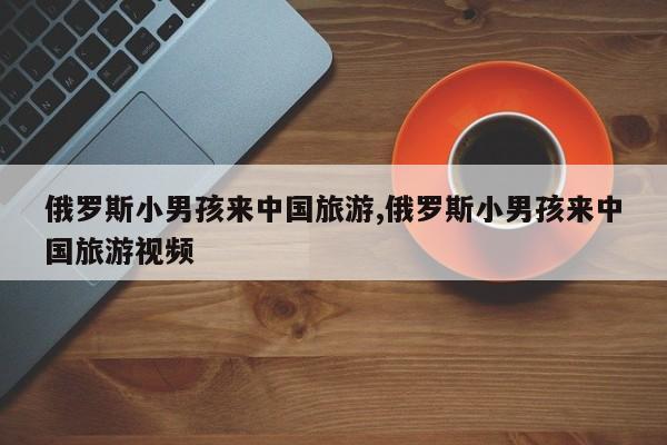 俄罗斯小男孩来中国旅游,俄罗斯小男孩来中国旅游视频