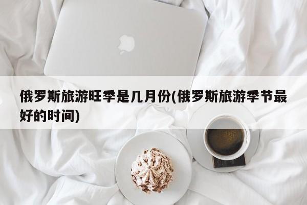 俄罗斯旅游旺季是几月份(俄罗斯旅游季节最好的时间)