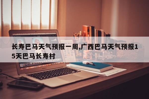 长寿巴马天气预报一周,广西巴马天气预报15天巴马长寿村