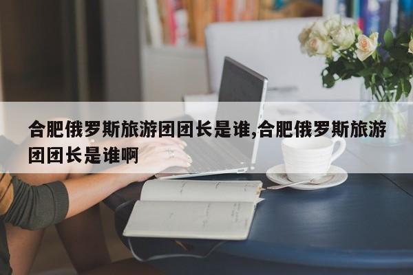 合肥俄罗斯旅游团团长是谁,合肥俄罗斯旅游团团长是谁啊