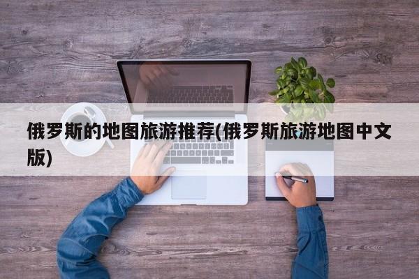 俄罗斯的地图旅游推荐(俄罗斯旅游地图中文版)