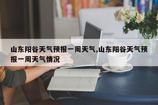山东阳谷天气预报一周天气,山东阳谷天气预报一周天气情况 第1张