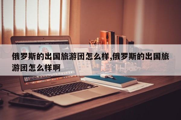 俄罗斯的出国旅游团怎么样,俄罗斯的出国旅游团怎么样啊