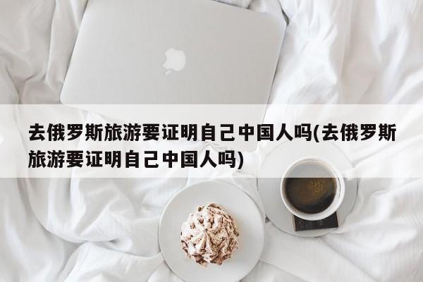 去俄罗斯旅游要证明自己中国人吗(去俄罗斯旅游要证明自己中国人吗)