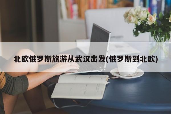 北欧俄罗斯旅游从武汉出发(俄罗斯到北欧)