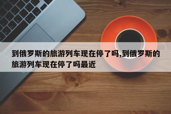 到俄罗斯的旅游列车现在停了吗,到俄罗斯的旅游列车现在停了吗最近