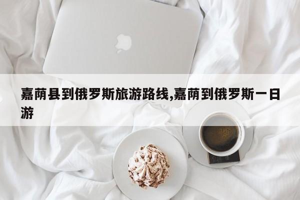 嘉荫县到俄罗斯旅游路线,嘉荫到俄罗斯一日游