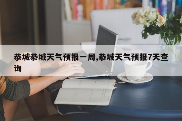 恭城恭城天气预报一周,恭城天气预报7天查询 第1张