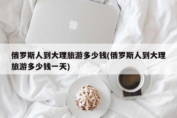 俄罗斯人到大理旅游多少钱(俄罗斯人到大理旅游多少钱一天)