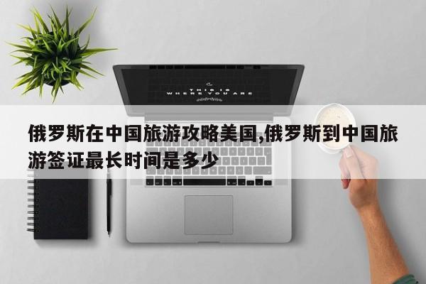 俄罗斯在中国旅游攻略美国,俄罗斯到中国旅游签证最长时间是多少