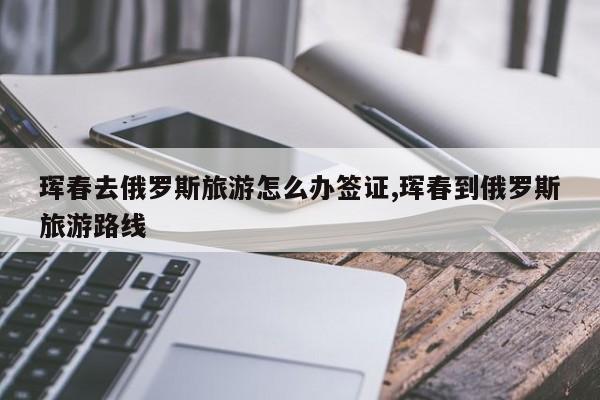 珲春去俄罗斯旅游怎么办签证,珲春到俄罗斯旅游路线