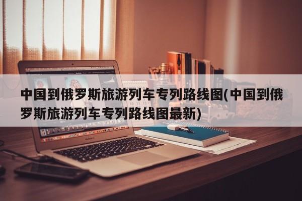 中国到俄罗斯旅游列车专列路线图(中国到俄罗斯旅游列车专列路线图最新)