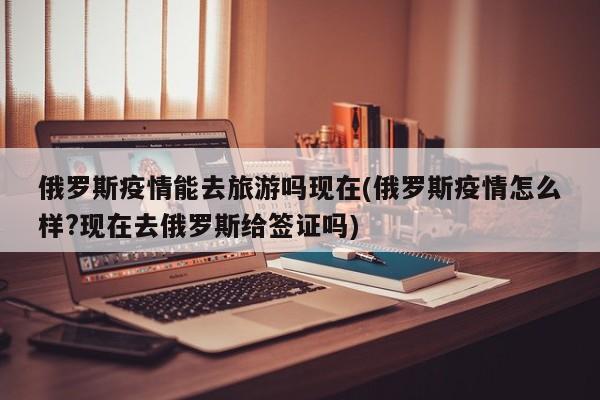 俄罗斯疫情能去旅游吗现在(俄罗斯疫情怎么样?现在去俄罗斯给签证吗)