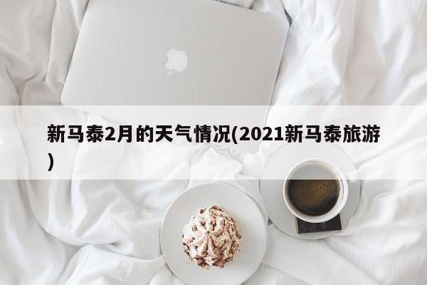 新马泰2月的天气情况(2021新马泰旅游) 第1张