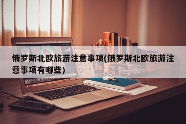 俄罗斯北欧旅游注意事项(俄罗斯北欧旅游注意事项有哪些)