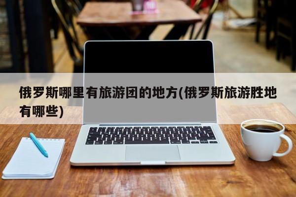 俄罗斯哪里有旅游团的地方(俄罗斯旅游胜地有哪些)