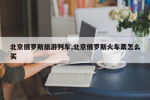 北京俄罗斯旅游列车,北京俄罗斯火车票怎么买