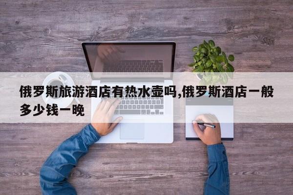 俄罗斯旅游酒店有热水壶吗,俄罗斯酒店一般多少钱一晚