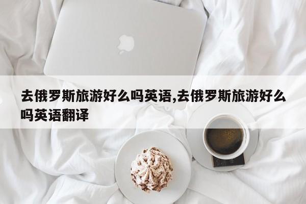 去俄罗斯旅游好么吗英语,去俄罗斯旅游好么吗英语翻译