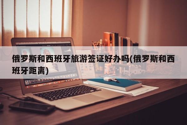 俄罗斯和西班牙旅游签证好办吗(俄罗斯和西班牙距离)