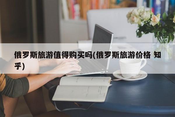 俄罗斯旅游值得购买吗(俄罗斯旅游价格 知乎)