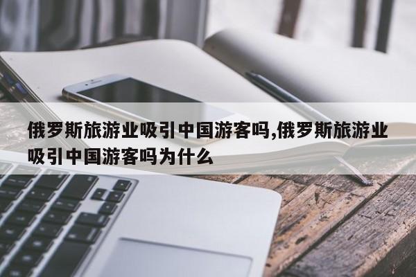俄罗斯旅游业吸引中国游客吗,俄罗斯旅游业吸引中国游客吗为什么