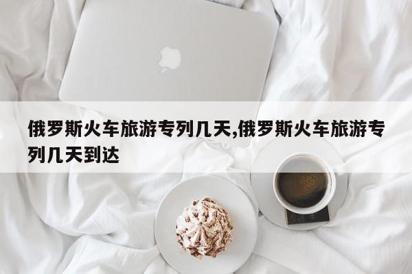 俄罗斯火车旅游专列几天,俄罗斯火车旅游专列几天到达